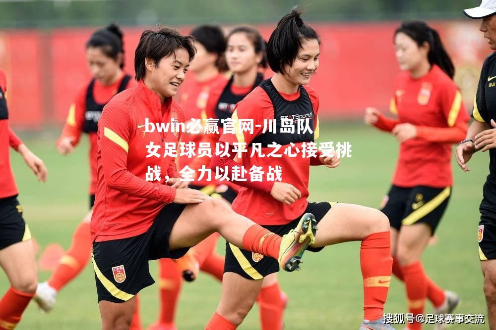 川岛队女足球员以平凡之心接受挑战，全力以赴备战