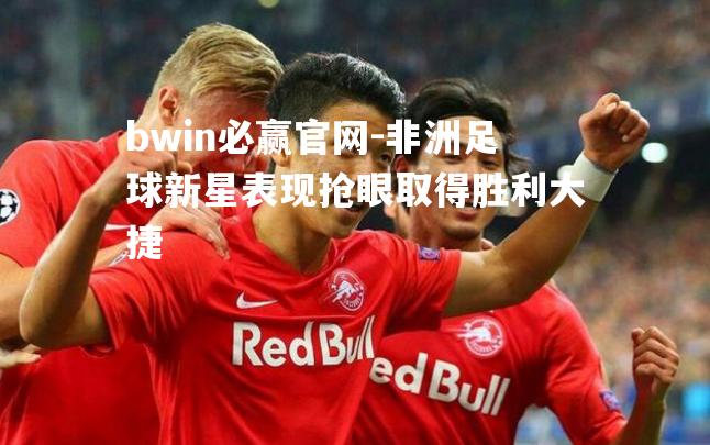 非洲足球新星表现抢眼取得胜利大捷